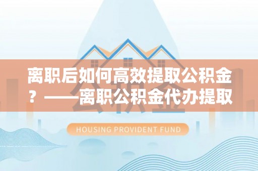 镇巴离职后如何高效提取公积金？——离职公积金代办提取全流程解析