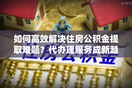 镇巴如何高效解决住房公积金提取难题？代办理服务成新趋势