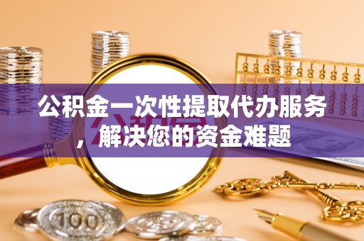 镇巴公积金一次性提取代办服务，解决您的资金难题