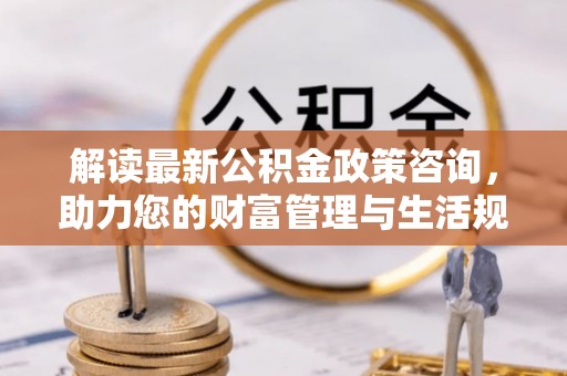 镇巴解读最新公积金政策咨询，助力您的财富管理与生活规划