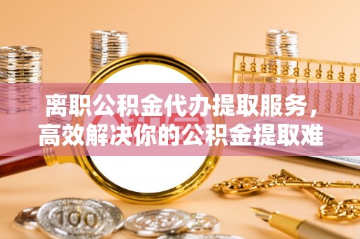 镇巴离职公积金代办提取服务，高效解决你的公积金提取难题
