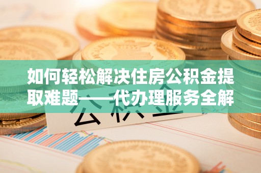 镇巴如何轻松解决住房公积金提取难题——代办理服务全解析