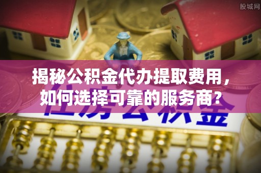 镇巴揭秘公积金代办提取费用，如何选择可靠的服务商？