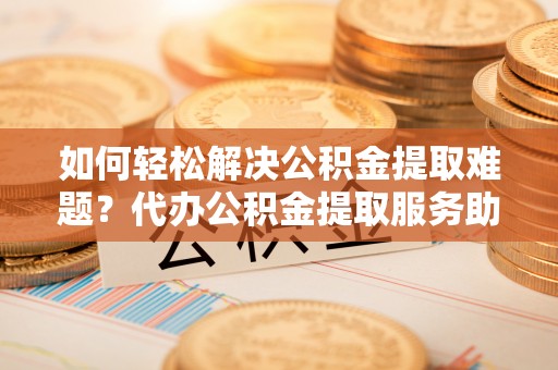 镇巴如何轻松解决公积金提取难题？代办公积金提取服务助您一臂之力
