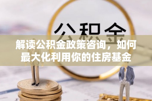 镇巴解读公积金政策咨询，如何最大化利用你的住房基金