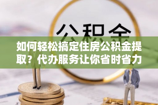 镇巴如何轻松搞定住房公积金提取？代办服务让你省时省力