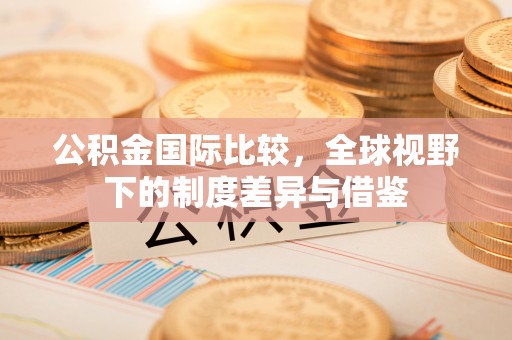 镇巴公积金国际比较，全球视野下的制度差异与借鉴