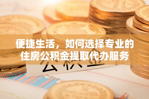 镇巴便捷生活，如何选择专业的住房公积金提取代办服务