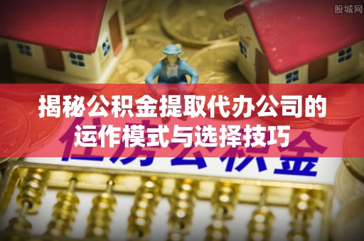 镇巴揭秘公积金提取代办公司的运作模式与选择技巧
