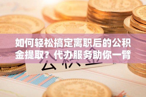镇巴如何轻松搞定离职后的公积金提取？代办服务助你一臂之力