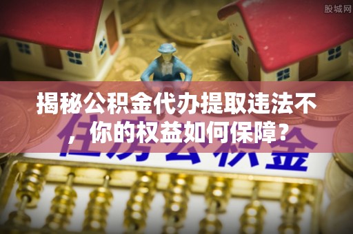 镇巴揭秘公积金代办提取违法不，你的权益如何保障？